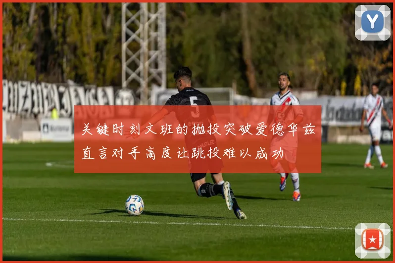 关键时刻文班的抛投突破爱德华兹直言对手高度让跳投难以成功