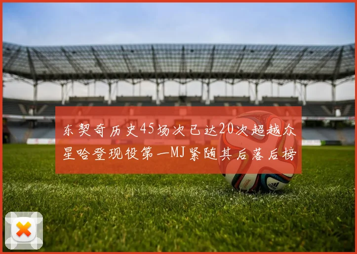 东契奇历史45场次已达20次超越众星哈登现役第一MJ紧随其后落后榜首100场