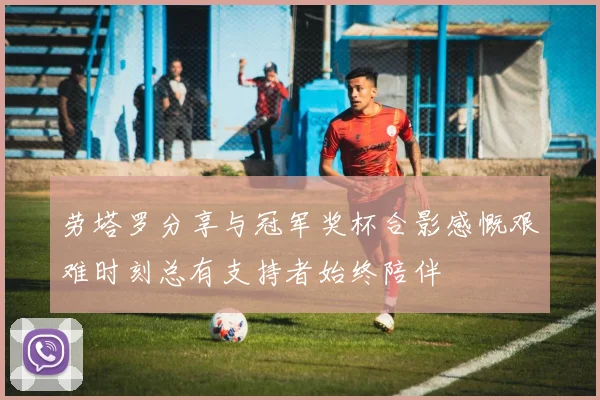 劳塔罗分享与冠军奖杯合影感慨艰难时刻总有支持者始终陪伴