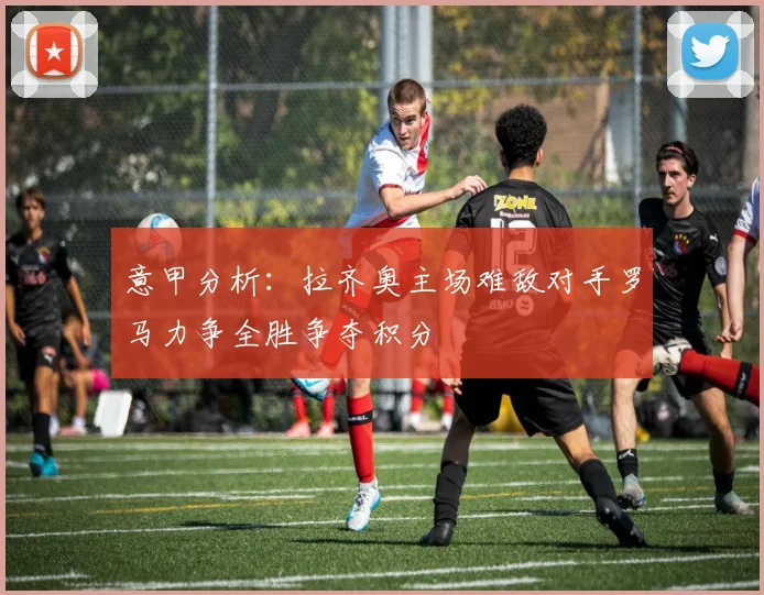 意甲分析：拉齐奥主场难敌对手罗马力争全胜争夺积分
