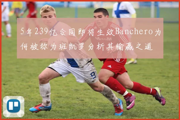 5年239亿合同即将生效Banchero为何被称为班凯罗分析其输赢之道