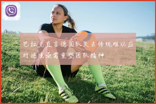 巴拉克直言德国队失去传统难以应对逆境亟需重塑团队精神