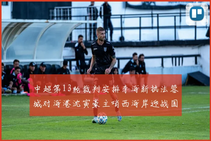 中超第13轮裁判安排李海新执法蓉城对海港沈寅豪主哨西海岸迎战国安