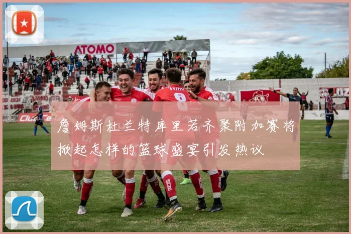 詹姆斯杜兰特库里若齐聚附加赛将掀起怎样的篮球盛宴引发热议