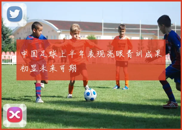 中国足球上半年表现亮眼青训成果初显未来可期