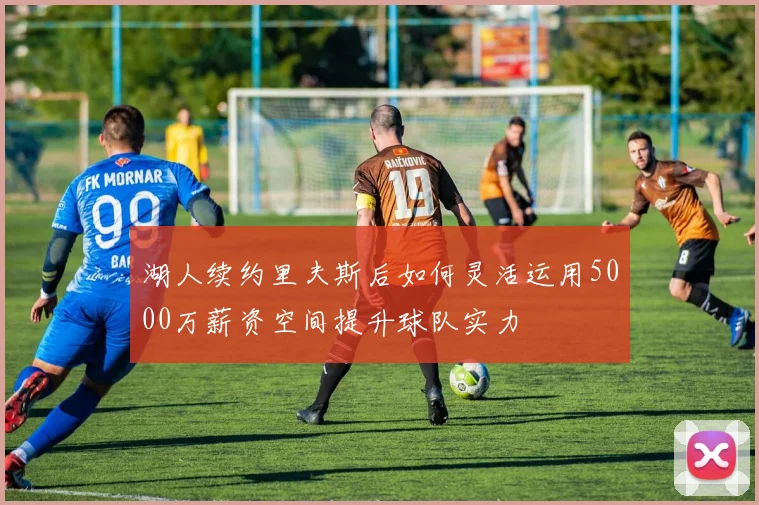 湖人续约里夫斯后如何灵活运用5000万薪资空间提升球队实力