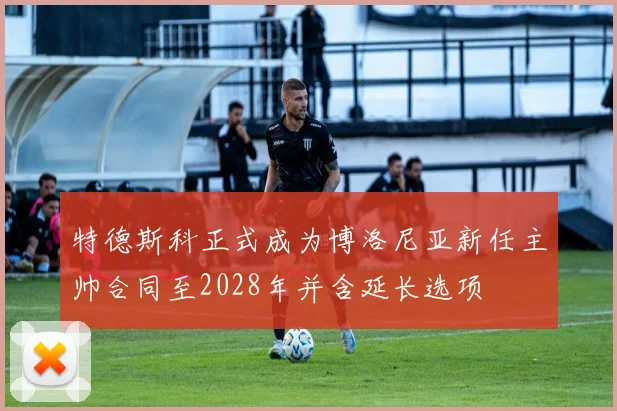 特德斯科正式成为博洛尼亚新任主帅合同至2028年并含延长选项