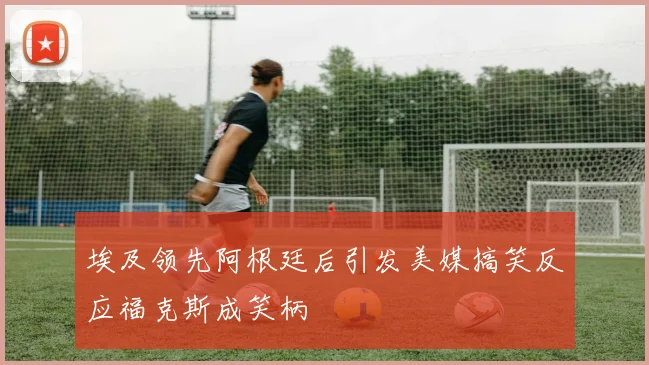 埃及领先阿根廷后引发美媒搞笑反应福克斯成笑柄