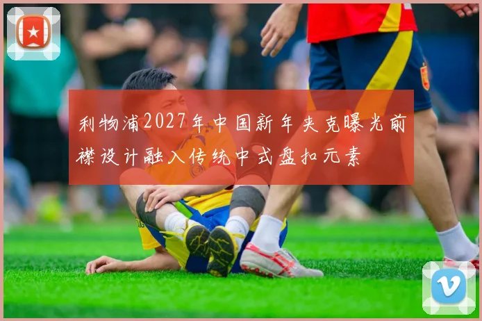 利物浦2027年中国新年夹克曝光前襟设计融入传统中式盘扣元素