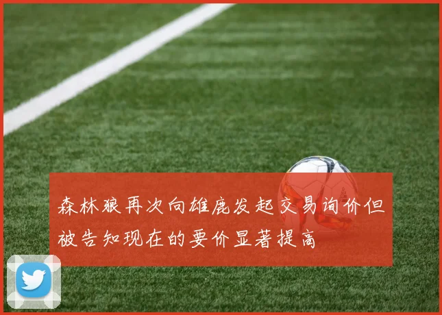 森林狼再次向雄鹿发起交易询价但被告知现在的要价显著提高
