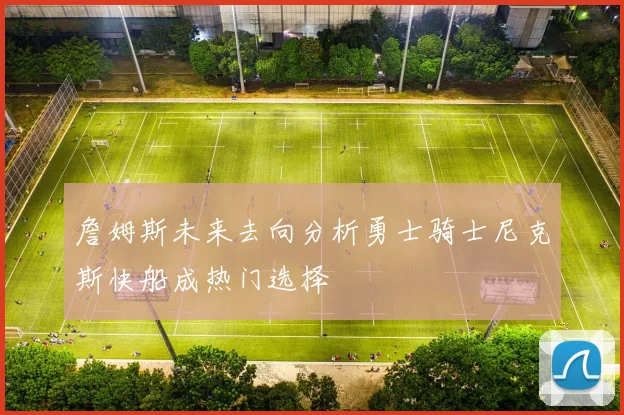 詹姆斯未来去向分析勇士骑士尼克斯快船成热门选择