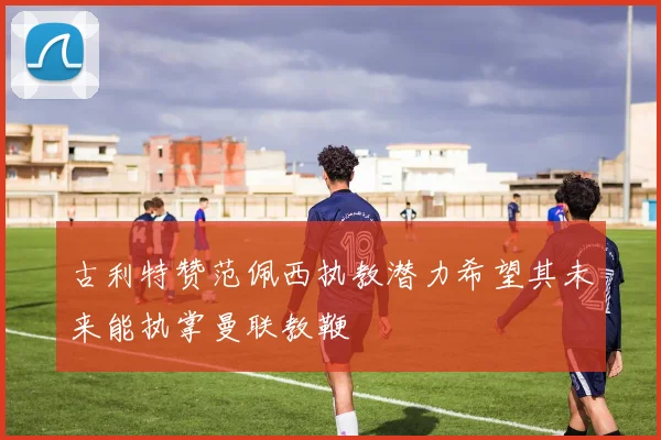 古利特赞范佩西执教潜力希望其未来能执掌曼联教鞭