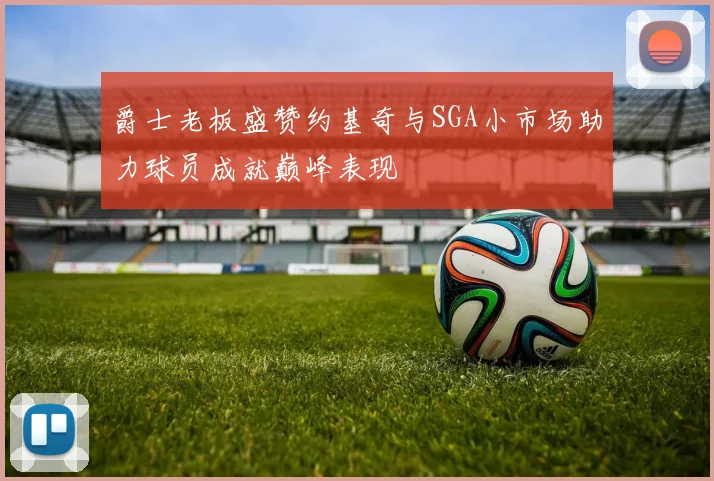 爵士老板盛赞约基奇与SGA小市场助力球员成就巅峰表现
