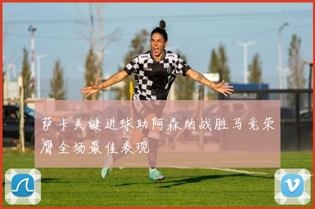 萨卡关键进球助阿森纳战胜马竞荣膺全场最佳表现