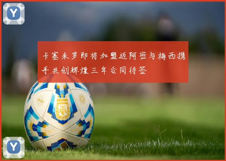 卡塞米罗即将加盟迈阿密与梅西携手共创辉煌三年合同待签