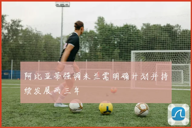 阿比亚蒂强调米兰需明确计划并持续发展两三年