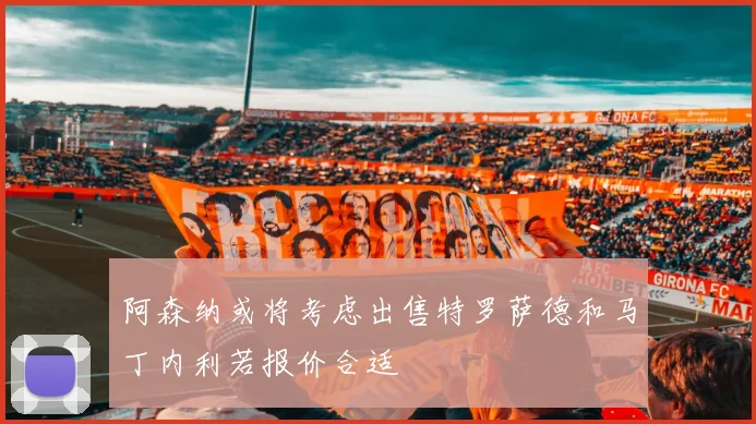 阿森纳或将考虑出售特罗萨德和马丁内利若报价合适