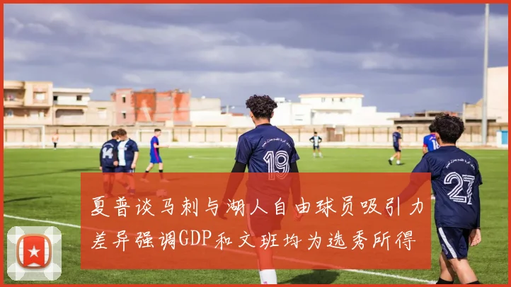 夏普谈马刺与湖人自由球员吸引力差异强调GDP和文班均为选秀所得