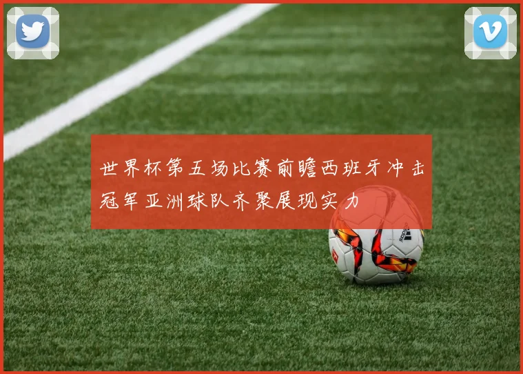 世界杯第五场比赛前瞻西班牙冲击冠军亚洲球队齐聚展现实力