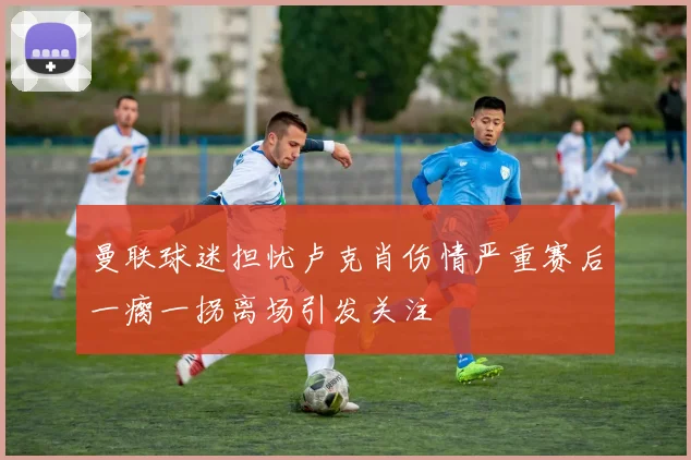 曼联球迷担忧卢克肖伤情严重赛后一瘸一拐离场引发关注